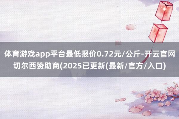 体育游戏app平台最低报价0.72元/公斤-开云官网切尔西赞助商(2025已更新(最新/官方/入口)