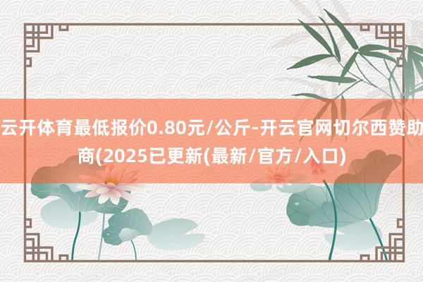 云开体育最低报价0.80元/公斤-开云官网切尔西赞助商(2025已更新(最新/官方/入口)