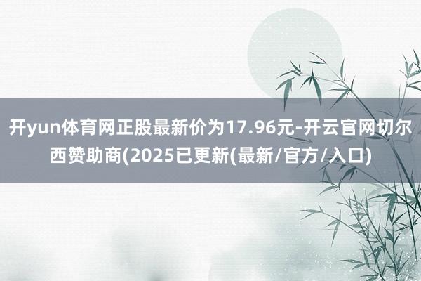 开yun体育网正股最新价为17.96元-开云官网切尔西赞助商(2025已更新(最新/官方/入口)