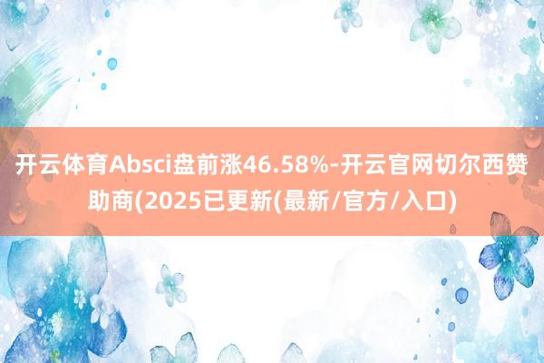 开云体育Absci盘前涨46.58%-开云官网切尔西赞助商(2025已更新(最新/官方/入口)