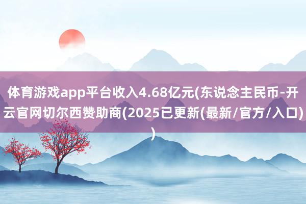 体育游戏app平台收入4.68亿元(东说念主民币-开云官网切尔西赞助商(2025已更新(最新/官方/入口)