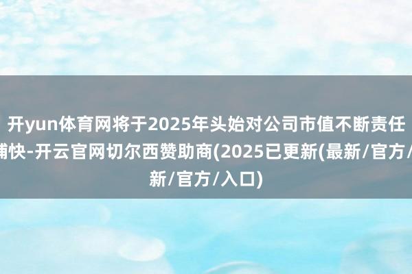 开yun体育网将于2025年头始对公司市值不断责任进行捕快-开云官网切尔西赞助商(2025已更新(最新/官方/入口)