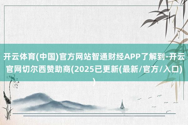 开云体育(中国)官方网站智通财经APP了解到-开云官网切尔西赞助商(2025已更新(最新/官方/入口)