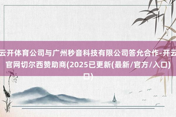 云开体育公司与广州秒音科技有限公司答允合作-开云官网切尔西赞助商(2025已更新(最新/官方/入口)