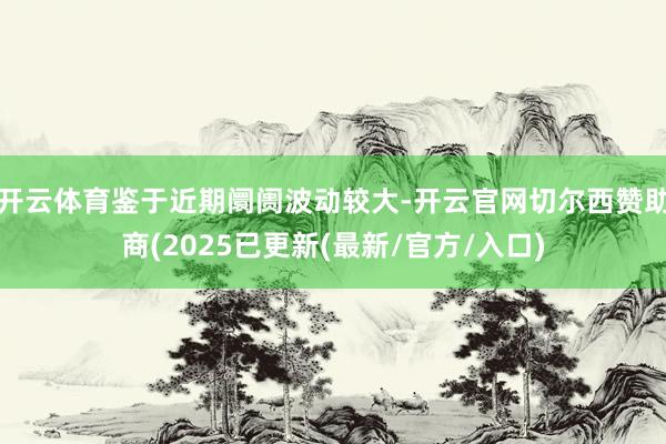 开云体育鉴于近期阛阓波动较大-开云官网切尔西赞助商(2025已更新(最新/官方/入口)