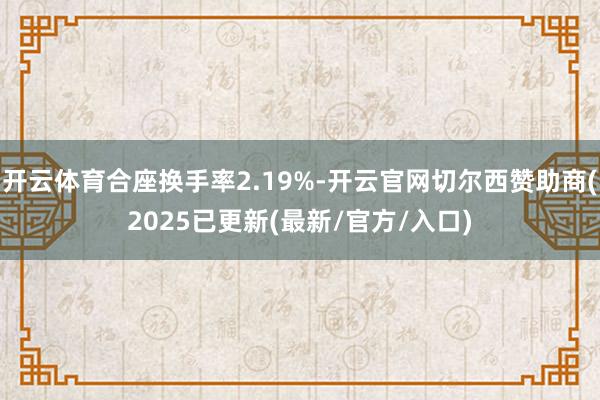 开云体育合座换手率2.19%-开云官网切尔西赞助商(2025已更新(最新/官方/入口)