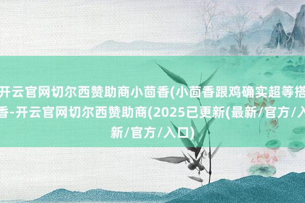 开云官网切尔西赞助商小茴香(小茴香跟鸡确实超等搭)炒香-开云官网切尔西赞助商(2025已更新(最新/官方/入口)