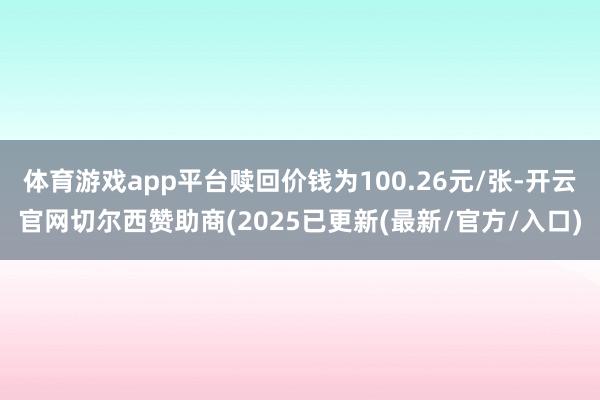体育游戏app平台赎回价钱为100.26元/张-开云官网切尔西赞助商(2025已更新(最新/官方/入口)