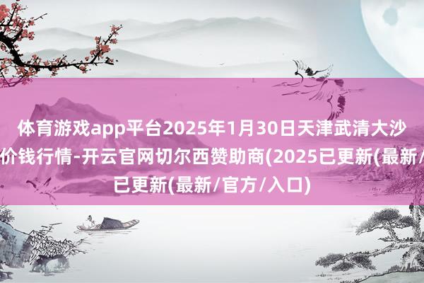 体育游戏app平台2025年1月30日天津武清大沙河批发市集价钱行情-开云官网切尔西赞助商(2025已更新(最新/官方/入口)