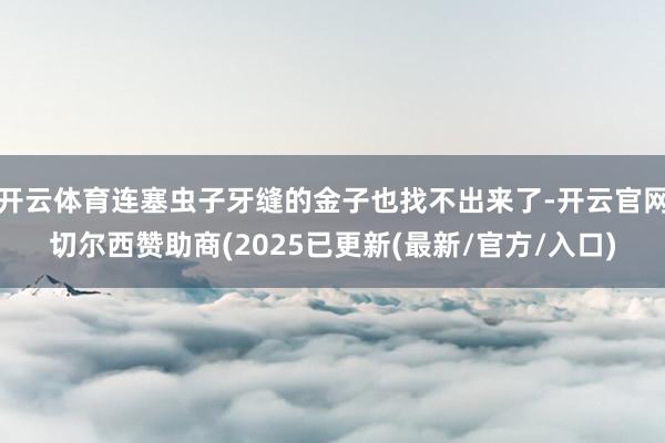 开云体育连塞虫子牙缝的金子也找不出来了-开云官网切尔西赞助商(2025已更新(最新/官方/入口)