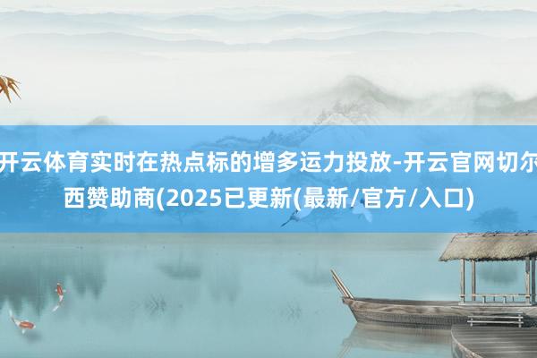 开云体育实时在热点标的增多运力投放-开云官网切尔西赞助商(2025已更新(最新/官方/入口)