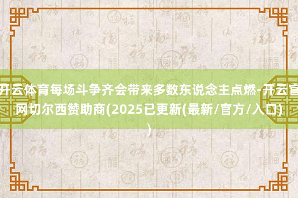 开云体育每场斗争齐会带来多数东说念主点燃-开云官网切尔西赞助商(2025已更新(最新/官方/入口)
