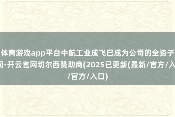 体育游戏app平台中航工业成飞已成为公司的全资子公司-开云官网切尔西赞助商(2025已更新(最新/官方/入口)