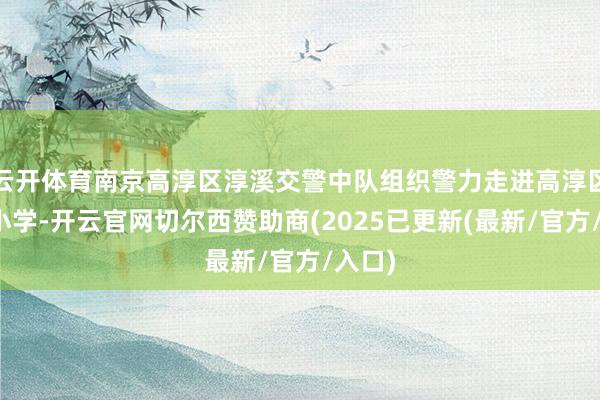 云开体育南京高淳区淳溪交警中队组织警力走进高淳区推行小学-开云官网切尔西赞助商(2025已更新(最新/官方/入口)