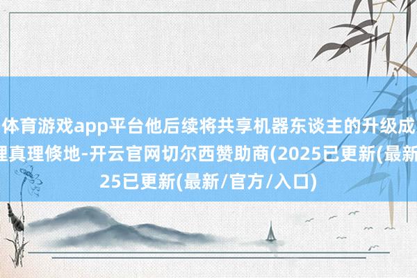体育游戏app平台他后续将共享机器东谈主的升级成长经由和真理真理倏地-开云官网切尔西赞助商(2025已更新(最新/官方/入口)