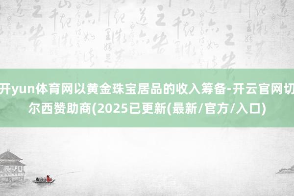 开yun体育网以黄金珠宝居品的收入筹备-开云官网切尔西赞助商(2025已更新(最新/官方/入口)