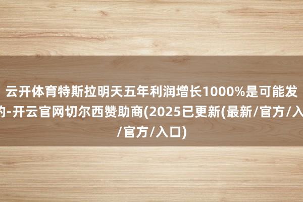 云开体育特斯拉明天五年利润增长1000%是可能发生的-开云官网切尔西赞助商(2025已更新(最新/官方/入口)
