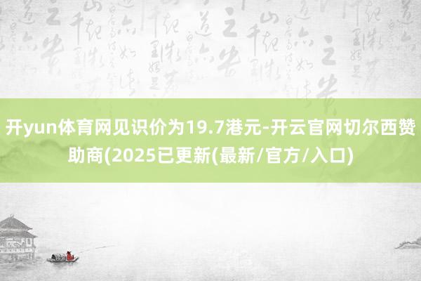 开yun体育网见识价为19.7港元-开云官网切尔西赞助商(2025已更新(最新/官方/入口)