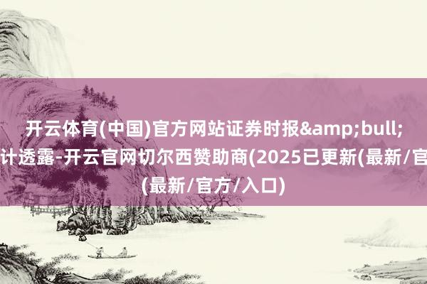 开云体育(中国)官方网站证券时报&bull;数据宝统计透露-开云官网切尔西赞助商(2025已更新(最新/官方/入口)