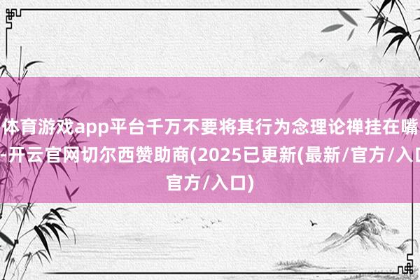 体育游戏app平台千万不要将其行为念理论禅挂在嘴边-开云官网切尔西赞助商(2025已更新(最新/官方/入口)