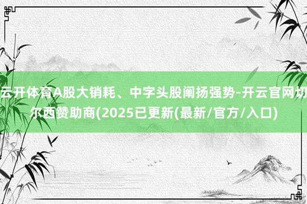 云开体育A股大销耗、中字头股阐扬强势-开云官网切尔西赞助商(2025已更新(最新/官方/入口)