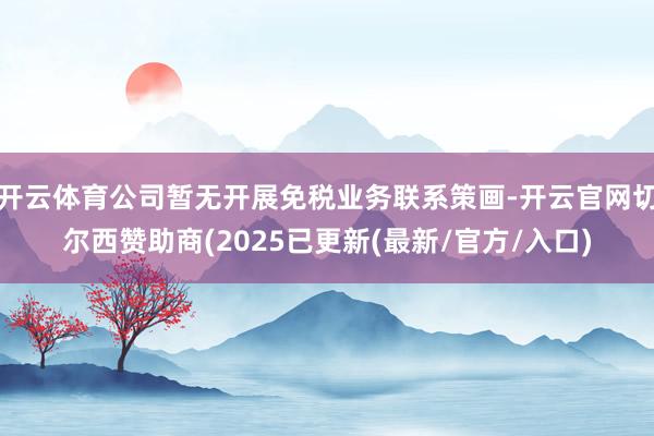 开云体育公司暂无开展免税业务联系策画-开云官网切尔西赞助商(2025已更新(最新/官方/入口)