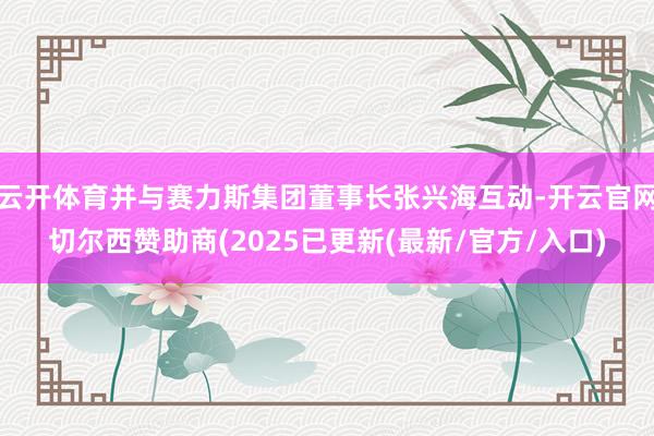 云开体育并与赛力斯集团董事长张兴海互动-开云官网切尔西赞助商(2025已更新(最新/官方/入口)