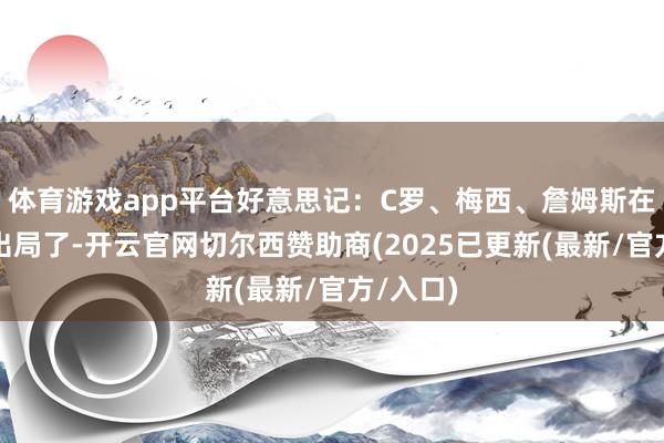 体育游戏app平台好意思记：C罗、梅西、詹姆斯在磨灭天出局了-开云官网切尔西赞助商(2025已更新(最新/官方/入口)