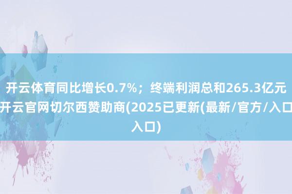 开云体育同比增长0.7%；终端利润总和265.3亿元-开云官网切尔西赞助商(2025已更新(最新/官方/入口)
