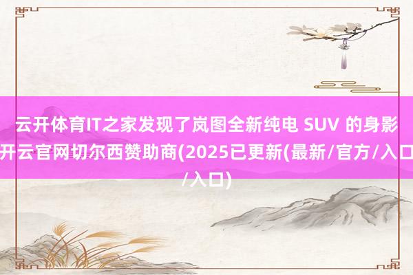 云开体育IT之家发现了岚图全新纯电 SUV 的身影-开云官网切尔西赞助商(2025已更新(最新/官方/入口)