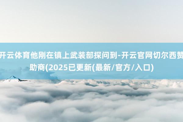 开云体育他刚在镇上武装部探问到-开云官网切尔西赞助商(2025已更新(最新/官方/入口)