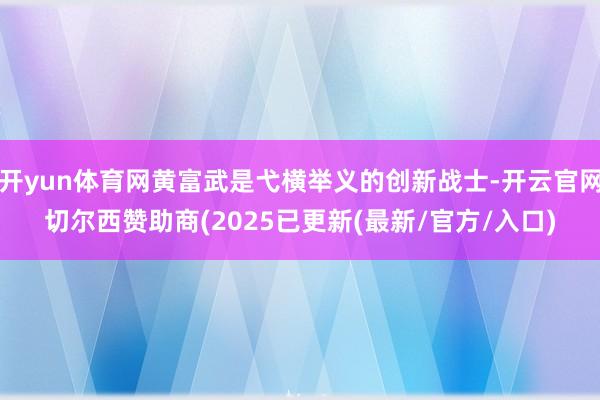 开yun体育网黄富武是弋横举义的创新战士-开云官网切尔西赞助商(2025已更新(最新/官方/入口)