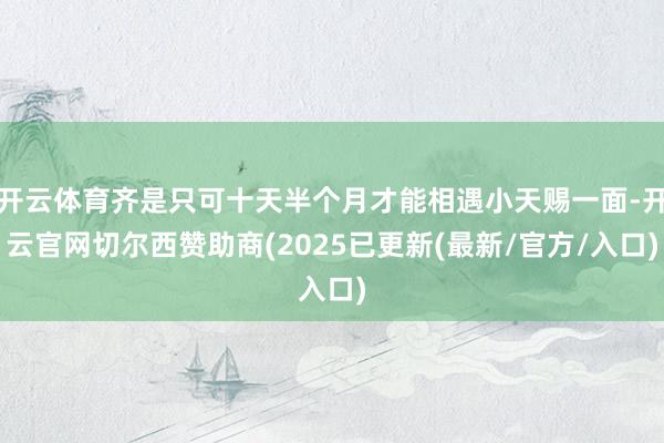 开云体育齐是只可十天半个月才能相遇小天赐一面-开云官网切尔西赞助商(2025已更新(最新/官方/入口)