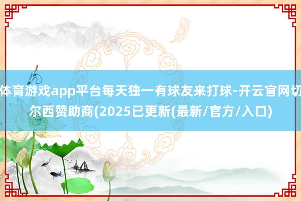 体育游戏app平台每天独一有球友来打球-开云官网切尔西赞助商(2025已更新(最新/官方/入口)
