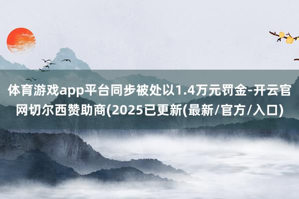 体育游戏app平台同步被处以1.4万元罚金-开云官网切尔西赞助商(2025已更新(最新/官方/入口)