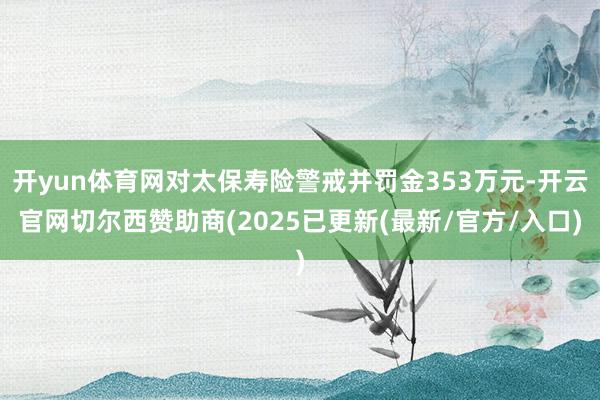 开yun体育网对太保寿险警戒并罚金353万元-开云官网切尔西赞助商(2025已更新(最新/官方/入口)