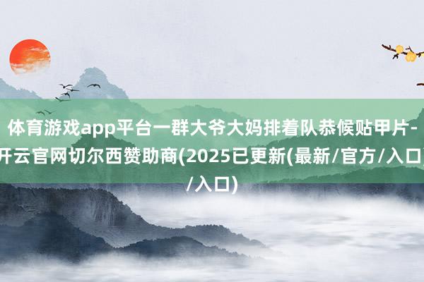 体育游戏app平台一群大爷大妈排着队恭候贴甲片-开云官网切尔西赞助商(2025已更新(最新/官方/入口)