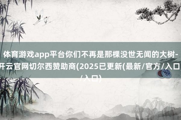 体育游戏app平台你们不再是那棵没世无闻的大树-开云官网切尔西赞助商(2025已更新(最新/官方/入口)