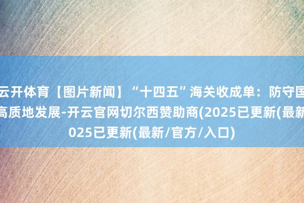 云开体育【图片新闻】“十四五”海关收成单：防守国门安全 促进高质地发展-开云官网切尔西赞助商(2025已更新(最新/官方/入口)