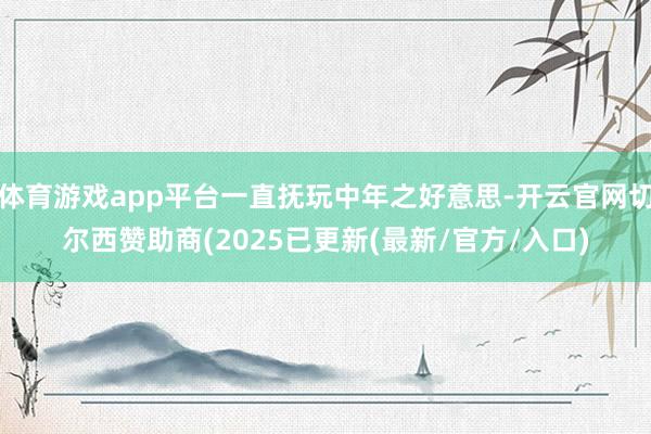 体育游戏app平台一直抚玩中年之好意思-开云官网切尔西赞助商(2025已更新(最新/官方/入口)