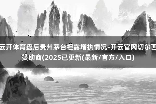云开体育盘后贵州茅台袒露增执情况-开云官网切尔西赞助商(2025已更新(最新/官方/入口)
