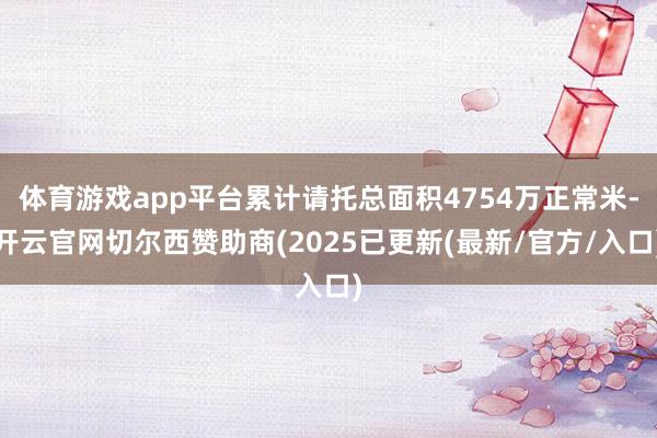 体育游戏app平台累计请托总面积4754万正常米-开云官网切尔西赞助商(2025已更新(最新/官方/入口)
