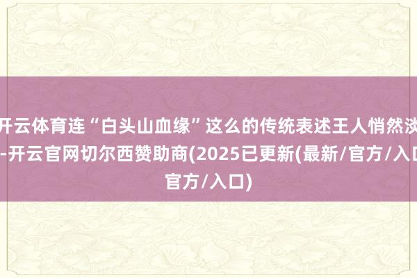 开云体育连“白头山血缘”这么的传统表述王人悄然淡化-开云官网切尔西赞助商(2025已更新(最新/官方/入口)