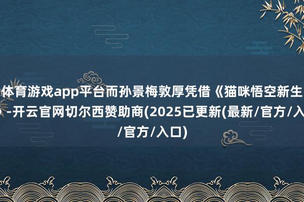 体育游戏app平台而孙景梅敦厚凭借《猫咪悟空新生记》-开云官网切尔西赞助商(2025已更新(最新/官方/入口)