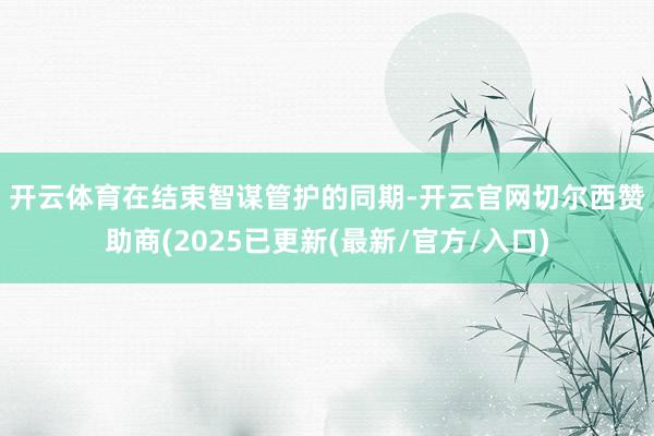 开云体育 在结束智谋管护的同期-开云官网切尔西赞助商(2025已更新(最新/官方/入口)