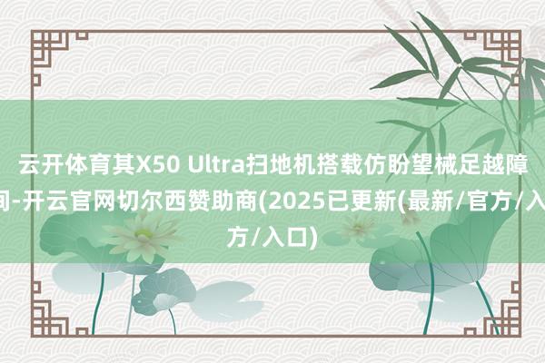 云开体育其X50 Ultra扫地机搭载仿盼望械足越障时间-开云官网切尔西赞助商(2025已更新(最新/官方/入口)