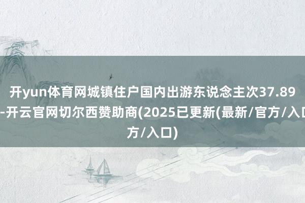 开yun体育网城镇住户国内出游东说念主次37.89亿-开云官网切尔西赞助商(2025已更新(最新/官方/入口)