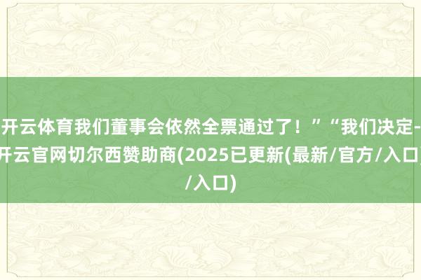 开云体育我们董事会依然全票通过了！”“我们决定-开云官网切尔西赞助商(2025已更新(最新/官方/入口)