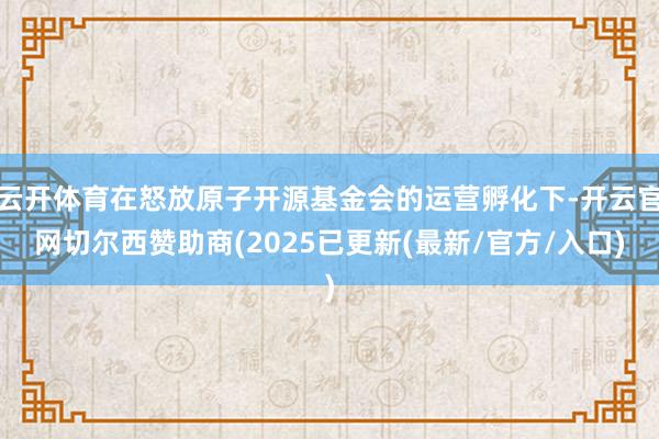 云开体育在怒放原子开源基金会的运营孵化下-开云官网切尔西赞助商(2025已更新(最新/官方/入口)