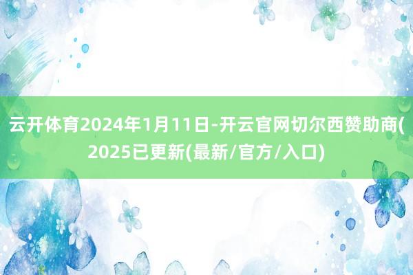 云开体育2024年1月11日-开云官网切尔西赞助商(2025已更新(最新/官方/入口)